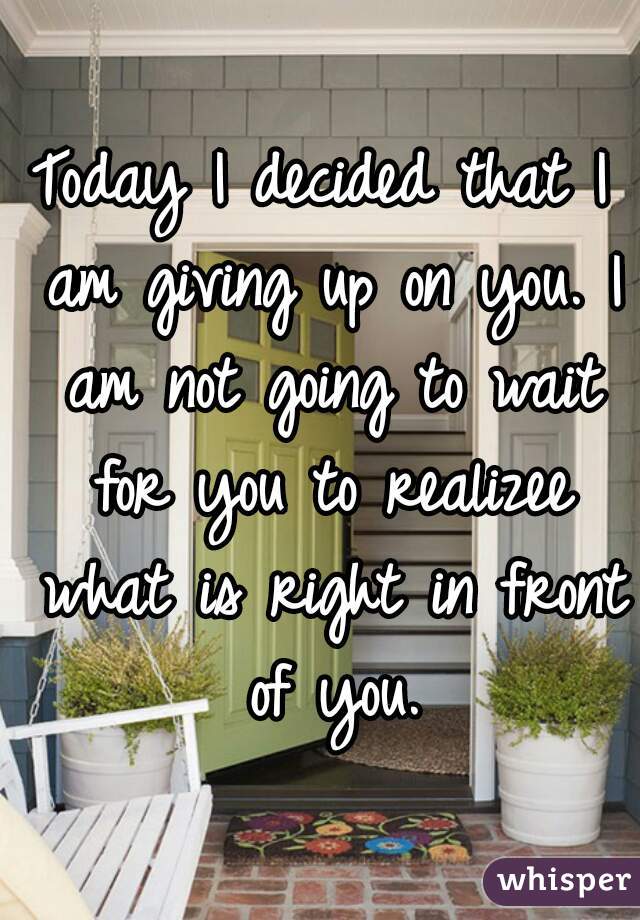 Today I decided that I am giving up on you. I am not going to wait for you to realizee what is right in front of you.
