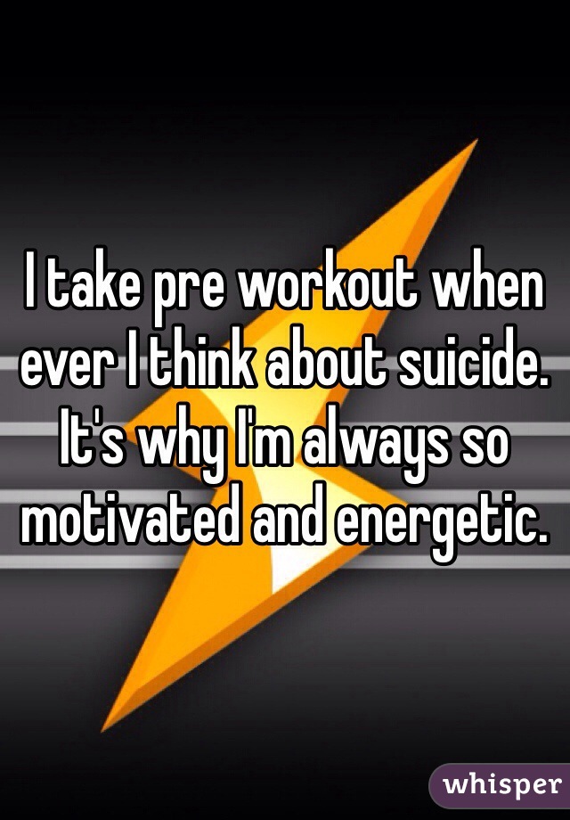I take pre workout when ever I think about suicide. It's why I'm always so motivated and energetic. 