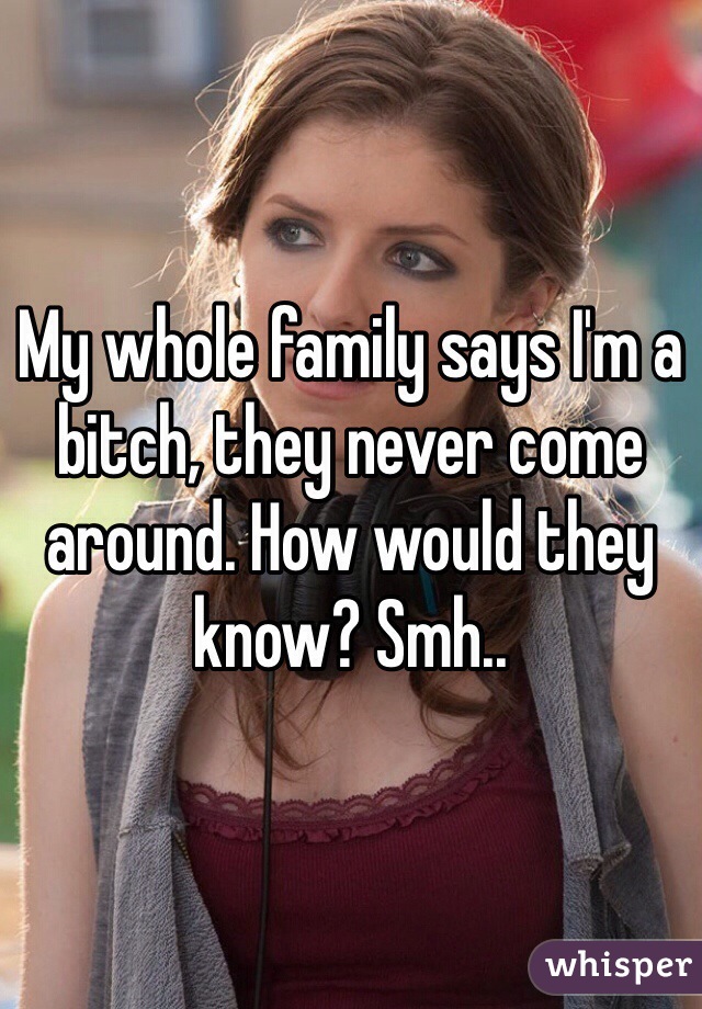 My whole family says I'm a bitch, they never come around. How would they know? Smh..