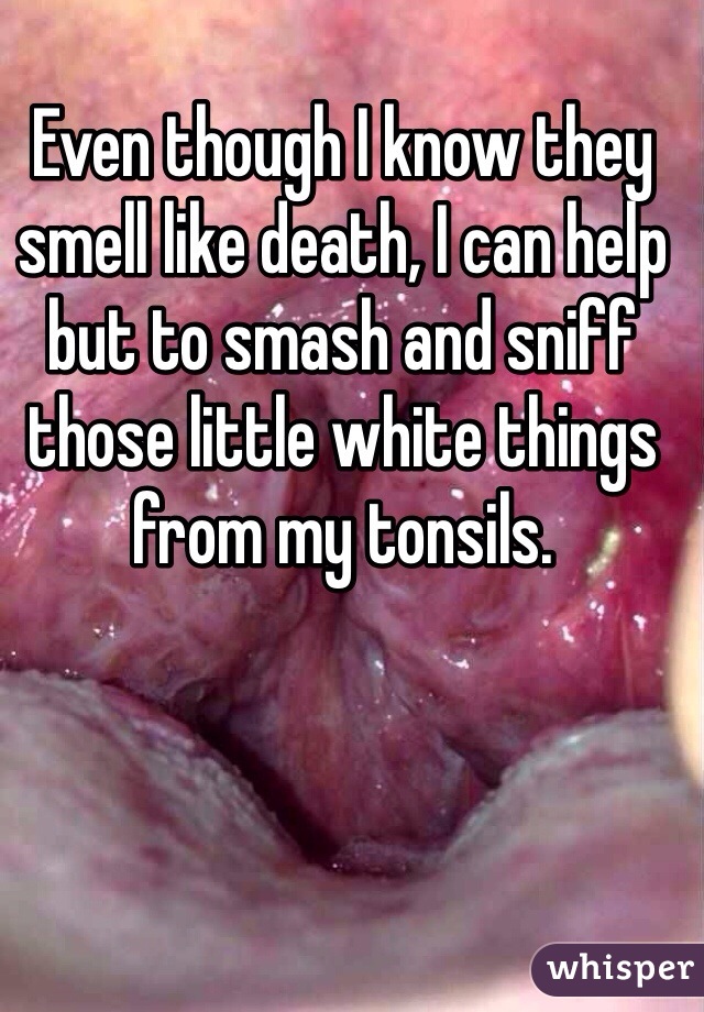 Even though I know they smell like death, I can help but to smash and sniff those little white things from my tonsils. 
