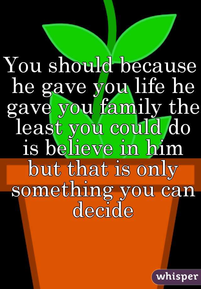 You should because he gave you life he gave you family the least you could do is believe in him but that is only something you can decide