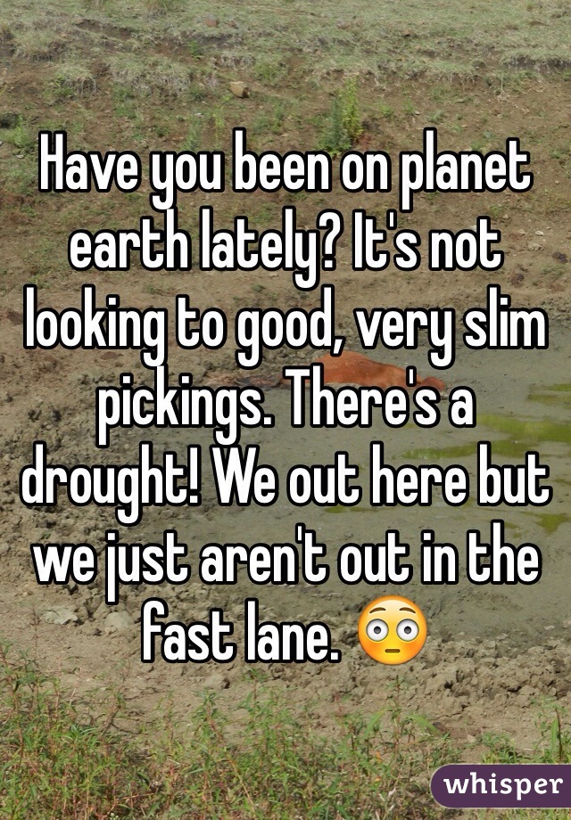 Have you been on planet earth lately? It's not looking to good, very slim pickings. There's a drought! We out here but we just aren't out in the fast lane. 😳