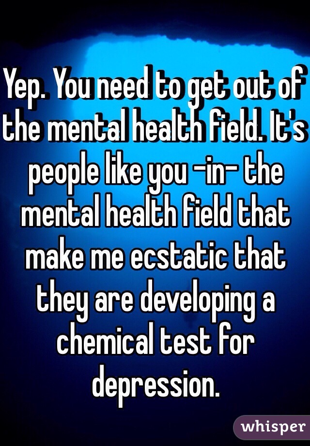 Yep. You need to get out of the mental health field. It's people like you -in- the mental health field that make me ecstatic that they are developing a chemical test for depression.