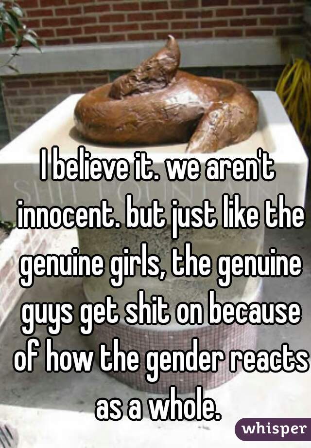 I believe it. we aren't innocent. but just like the genuine girls, the genuine guys get shit on because of how the gender reacts as a whole. 