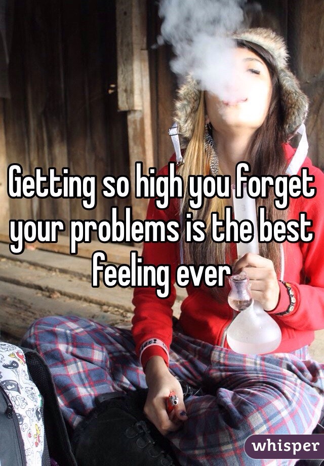 Getting so high you forget your problems is the best feeling ever
