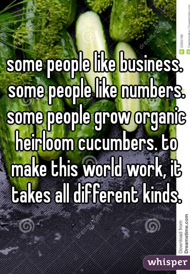 some people like business. some people like numbers. some people grow organic heirloom cucumbers. to make this world work, it takes all different kinds.