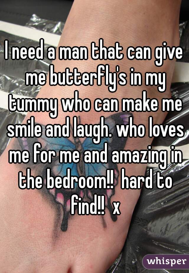I need a man that can give me butterfly's in my tummy who can make me smile and laugh. who loves me for me and amazing in the bedroom!!  hard to find!!  x