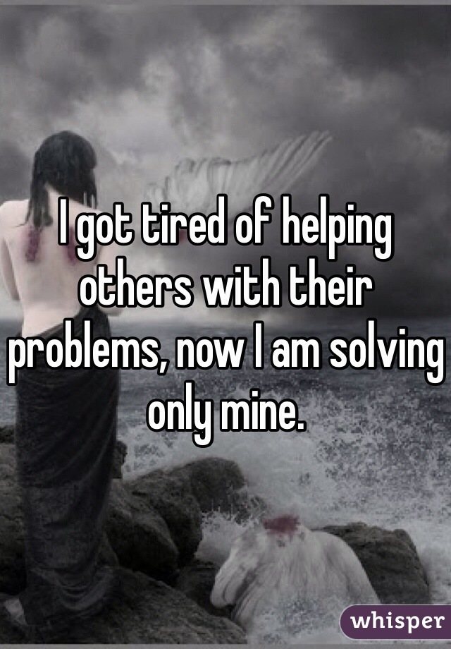 I got tired of helping others with their problems, now I am solving only mine.
