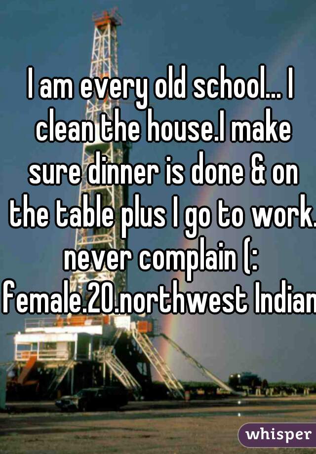 I am every old school... I clean the house.I make sure dinner is done & on the table plus I go to work. never complain (: 
female.20.northwest Indiana