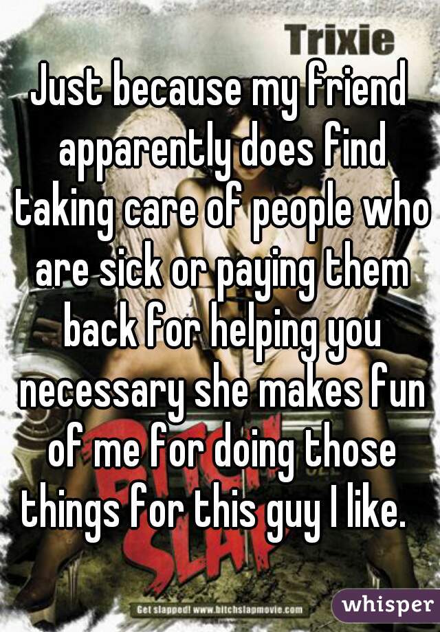 Just because my friend apparently does find taking care of people who are sick or paying them back for helping you necessary she makes fun of me for doing those things for this guy I like.  