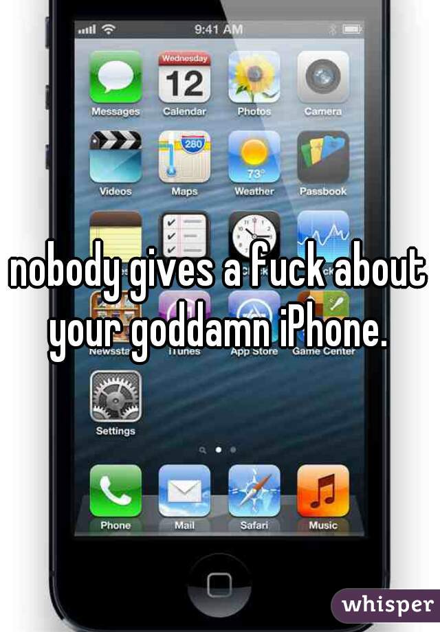 nobody gives a fuck about your goddamn iPhone. 