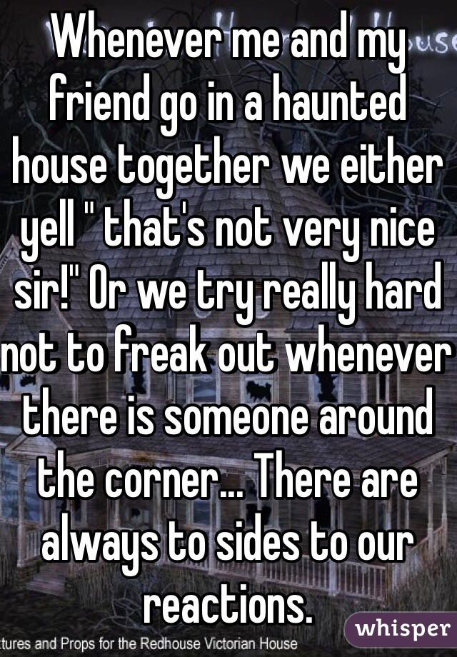 Whenever me and my friend go in a haunted house together we either yell " that's not very nice sir!" Or we try really hard not to freak out whenever there is someone around the corner... There are always to sides to our reactions. 