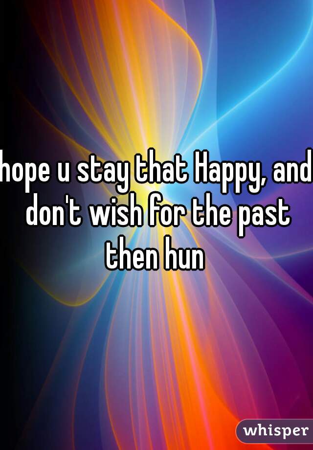 hope u stay that Happy, and don't wish for the past then hun 
