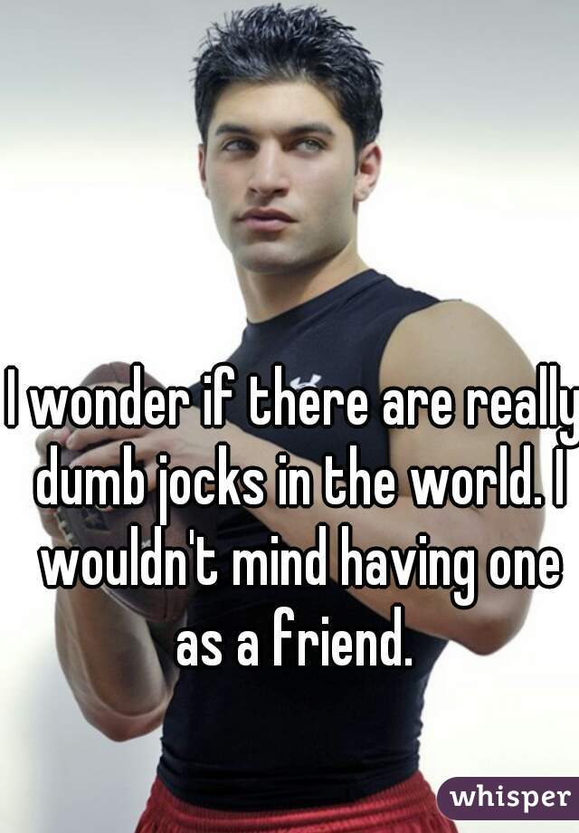 I wonder if there are really dumb jocks in the world. I wouldn't mind having one as a friend. 