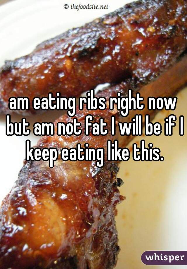 am eating ribs right now but am not fat I will be if I keep eating like this.