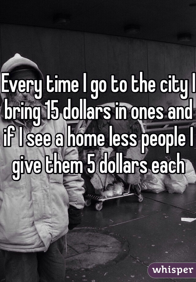 Every time I go to the city I bring 15 dollars in ones and if I see a home less people I give them 5 dollars each