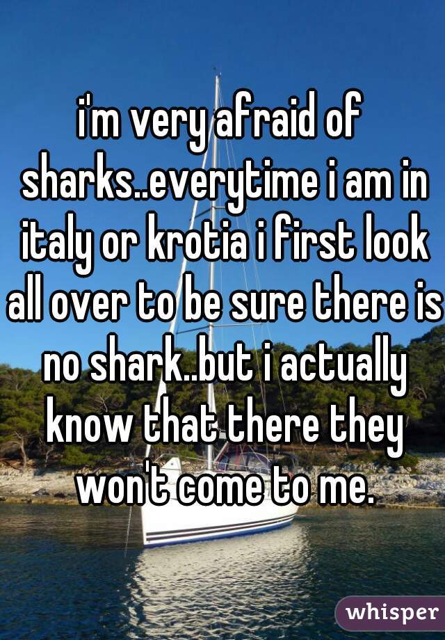 i'm very afraid of sharks..everytime i am in italy or krotia i first look all over to be sure there is no shark..but i actually know that there they won't come to me.