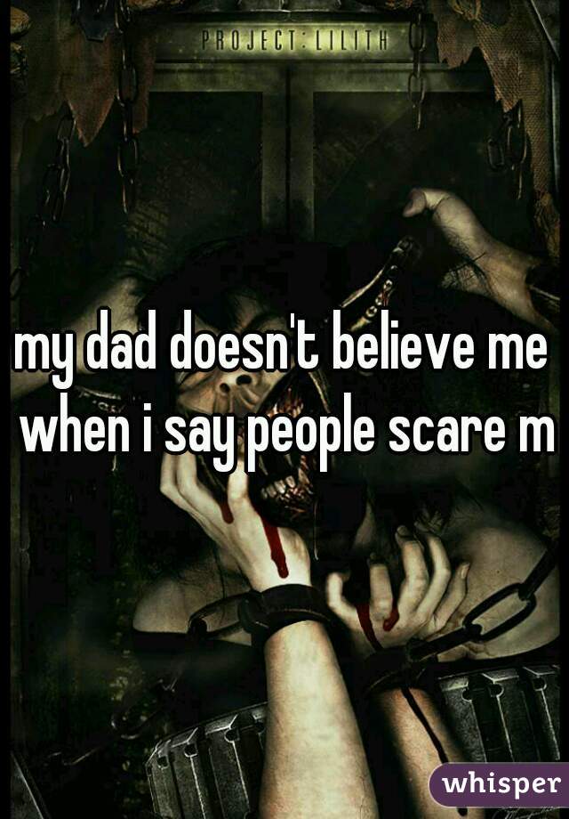 my dad doesn't believe me when i say people scare me
