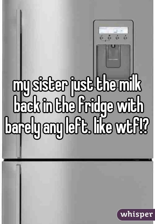 my sister just the milk back in the fridge with barely any left. like wtf!? 