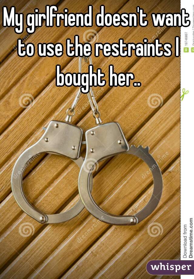 My girlfriend doesn't want to use the restraints I bought her..