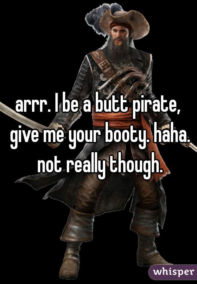 arrr. I be a butt pirate, give me your booty. haha. not really though.