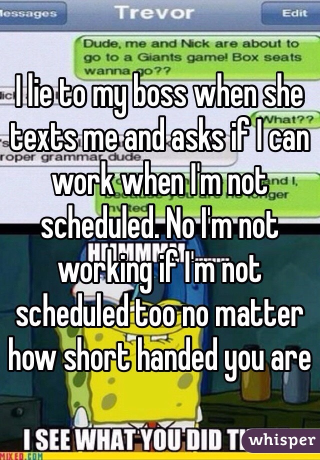 I lie to my boss when she texts me and asks if I can work when I'm not scheduled. No I'm not working if I'm not scheduled too no matter how short handed you are 