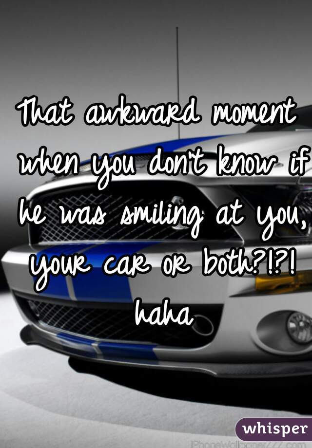 That awkward moment when you don't know if he was smiling at you, your car or both?!?! haha