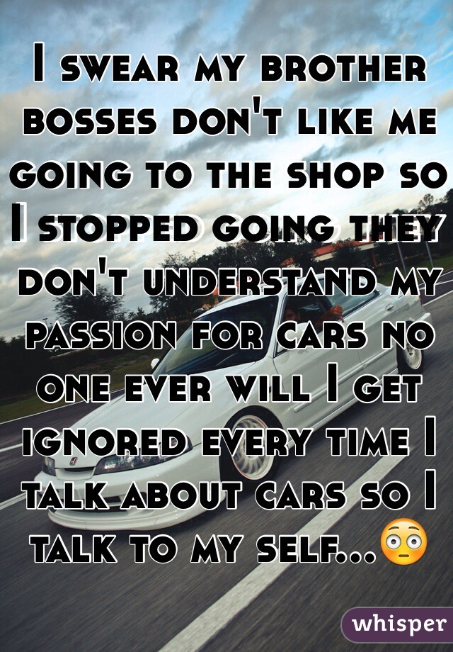 I swear my brother bosses don't like me going to the shop so I stopped going they don't understand my passion for cars no one ever will I get ignored every time I talk about cars so I talk to my self…😳