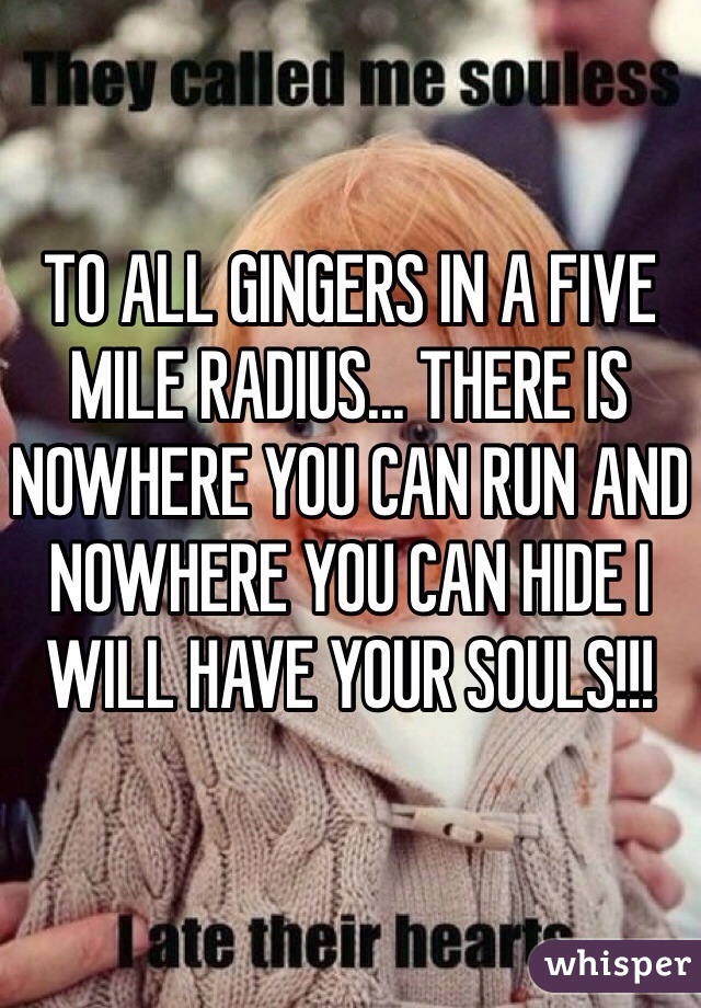 TO ALL GINGERS IN A FIVE MILE RADIUS... THERE IS NOWHERE YOU CAN RUN AND NOWHERE YOU CAN HIDE I WILL HAVE YOUR SOULS!!!
