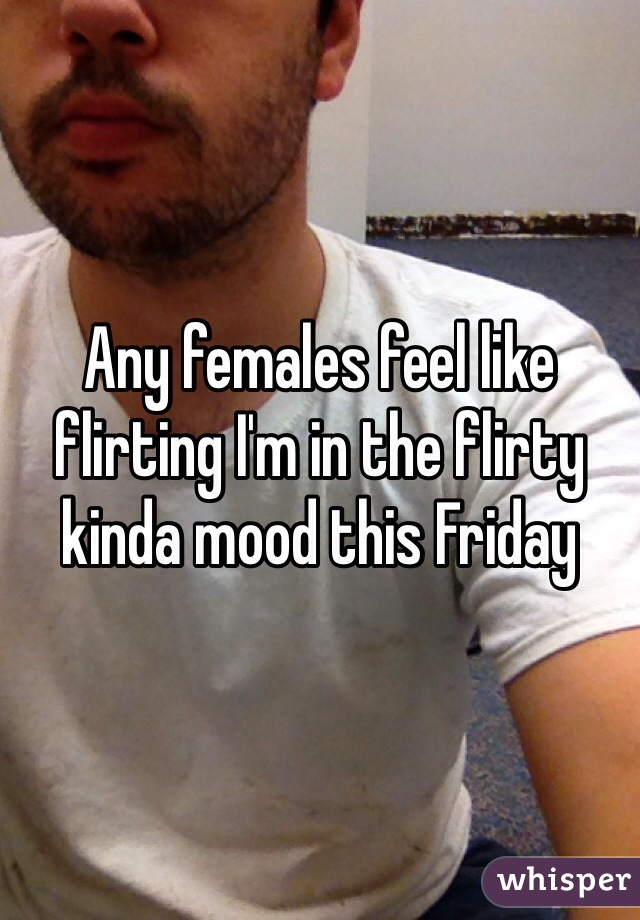 Any females feel like flirting I'm in the flirty kinda mood this Friday 