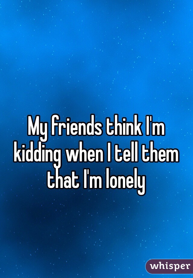 My friends think I'm kidding when I tell them that I'm lonely 