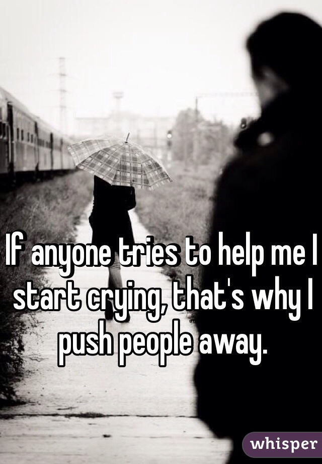 If anyone tries to help me I start crying, that's why I push people away.