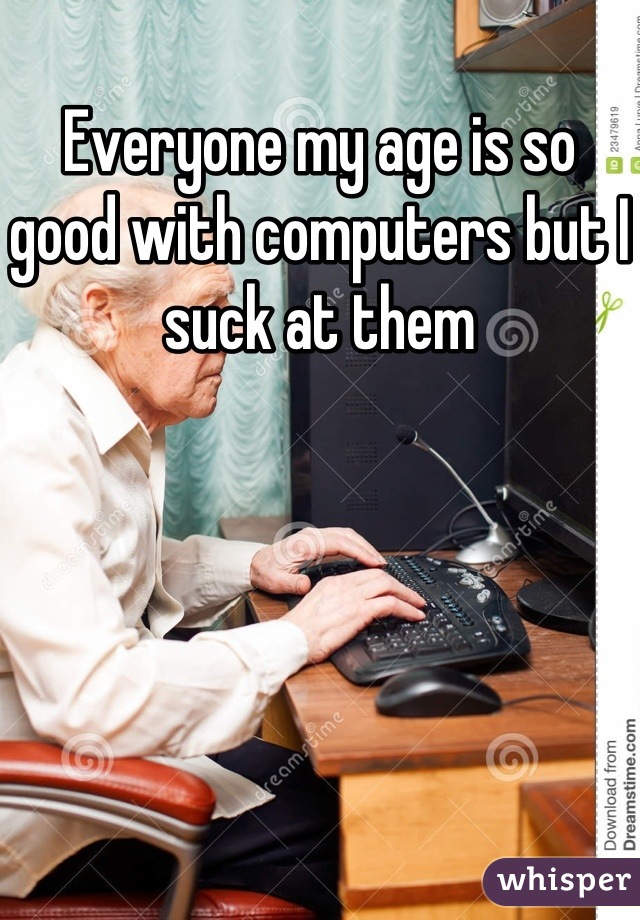 Everyone my age is so good with computers but I suck at them