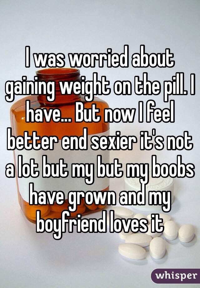 I was worried about gaining weight on the pill. I have... But now I feel better end sexier it's not a lot but my but my boobs have grown and my boyfriend loves it 