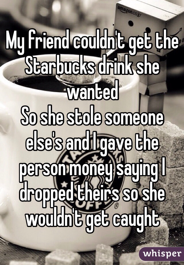 My friend couldn't get the Starbucks drink she wanted 
So she stole someone else's and I gave the person money saying I dropped theirs so she wouldn't get caught 