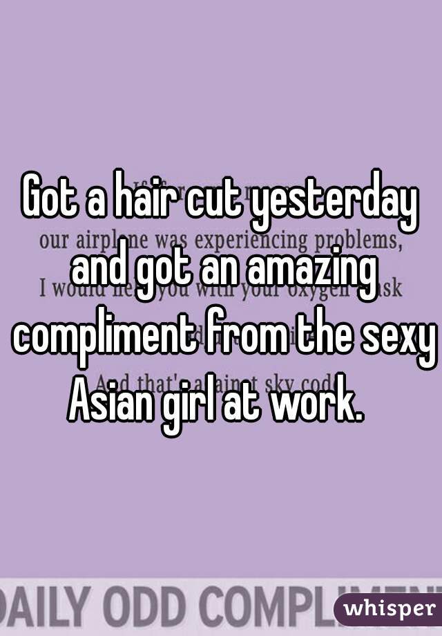 Got a hair cut yesterday and got an amazing compliment from the sexy Asian girl at work.  