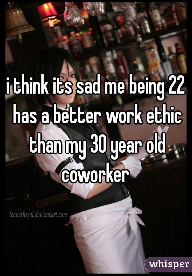 i think its sad me being 22 has a better work ethic than my 30 year old coworker 