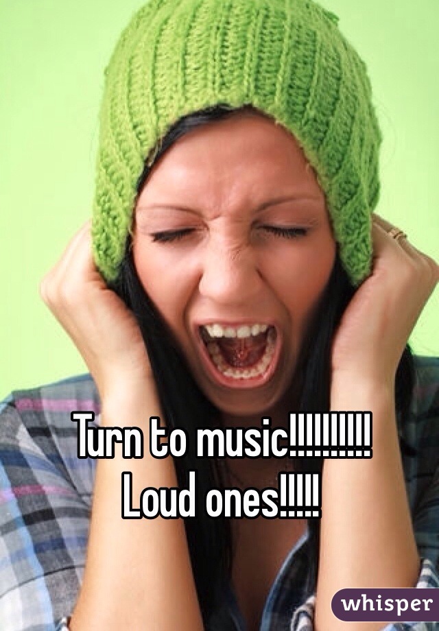 Turn to music!!!!!!!!!!
Loud ones!!!!!