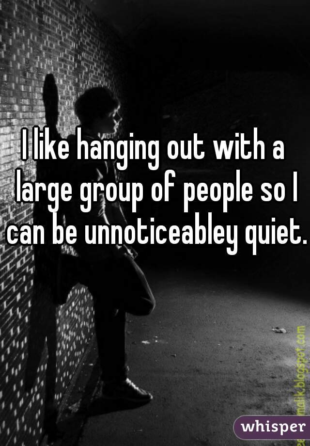 I like hanging out with a large group of people so I can be unnoticeabley quiet.  