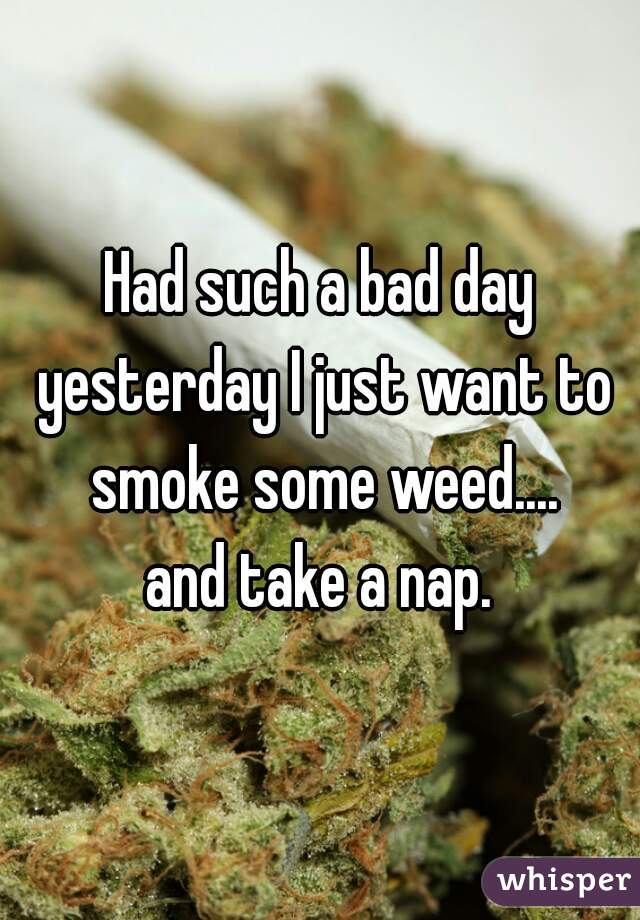 Had such a bad day yesterday I just want to smoke some weed....
 and take a nap. 