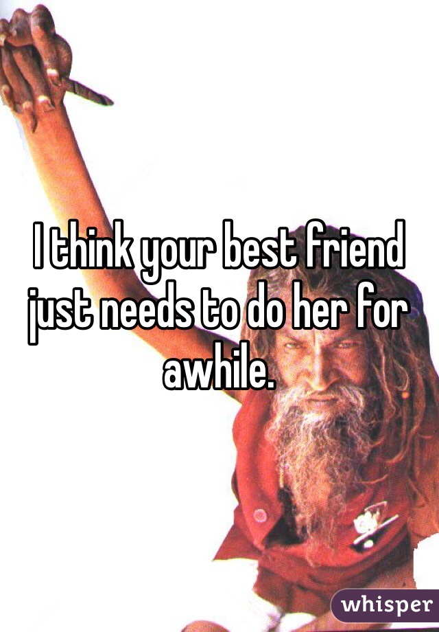 I think your best friend just needs to do her for awhile. 