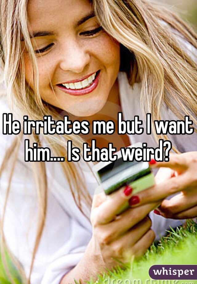 He irritates me but I want him.... Is that weird? 