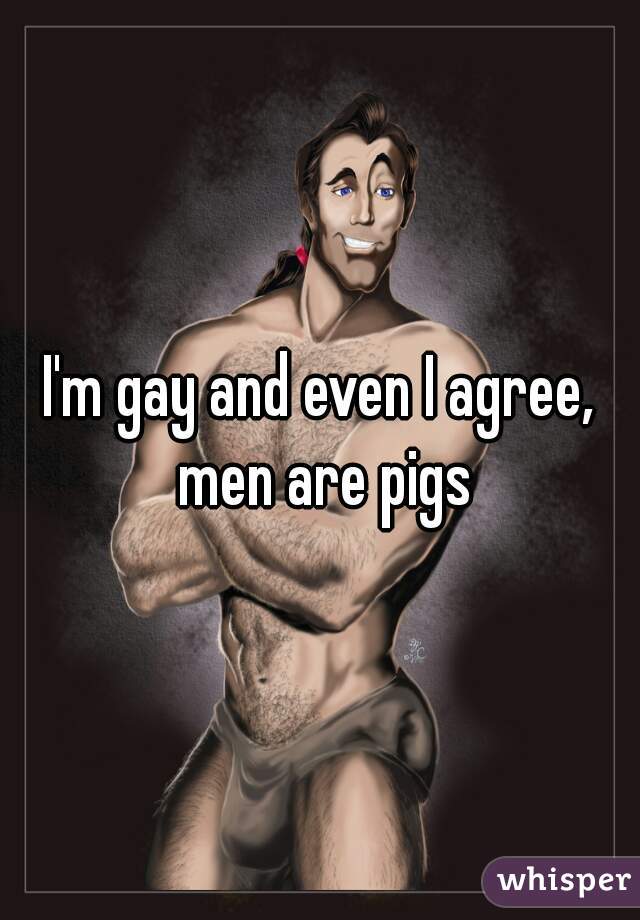 I'm gay and even I agree, men are pigs