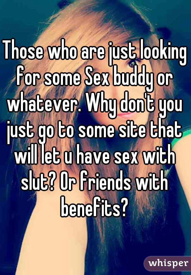 Those who are just looking for some Sex buddy or whatever. Why don't you just go to some site that will let u have sex with slut? Or friends with benefits?