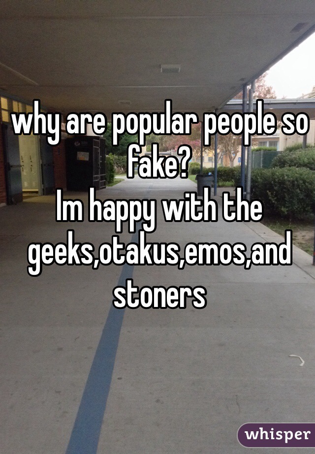 why are popular people so fake?
Im happy with the geeks,otakus,emos,and stoners