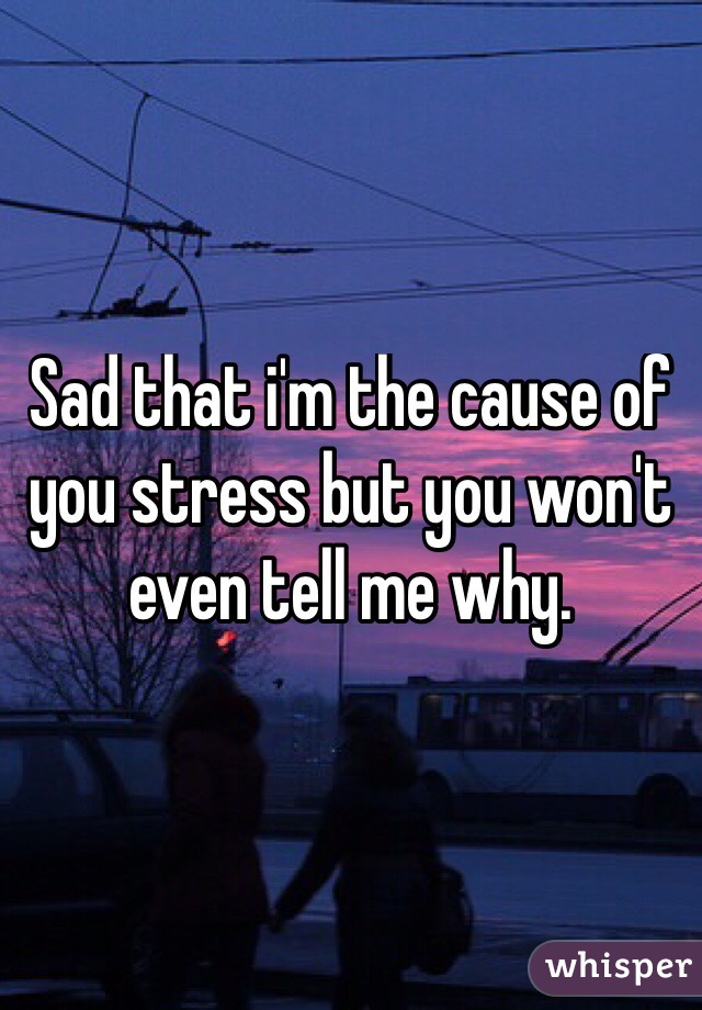 Sad that i'm the cause of you stress but you won't even tell me why. 
