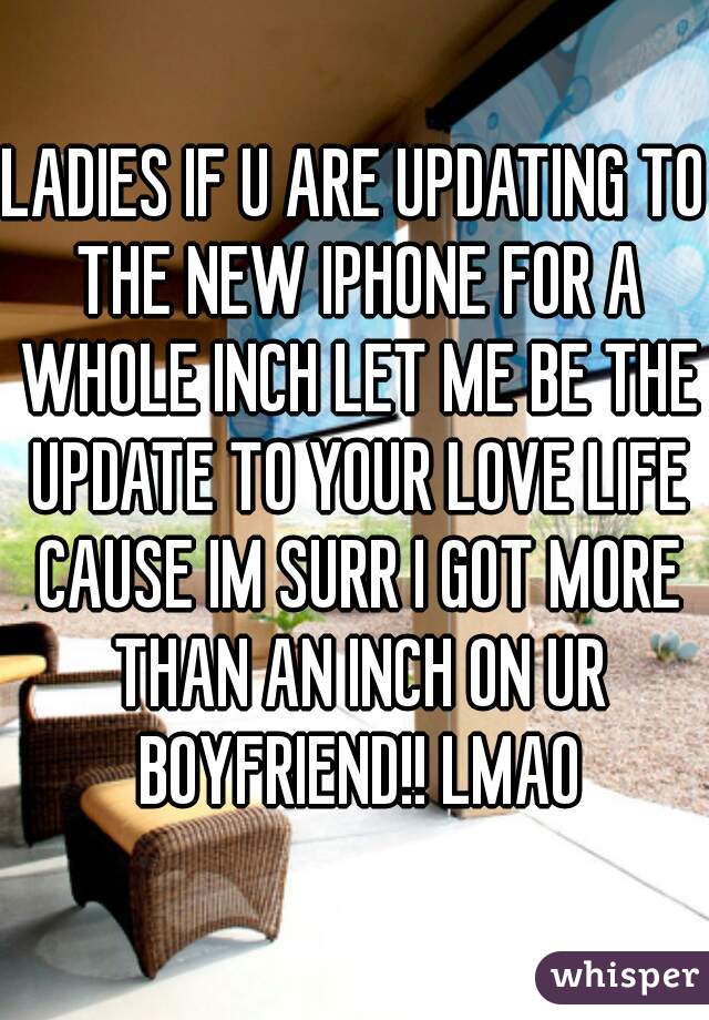 LADIES IF U ARE UPDATING TO THE NEW IPHONE FOR A WHOLE INCH LET ME BE THE UPDATE TO YOUR LOVE LIFE CAUSE IM SURR I GOT MORE THAN AN INCH ON UR BOYFRIEND!! LMAO
