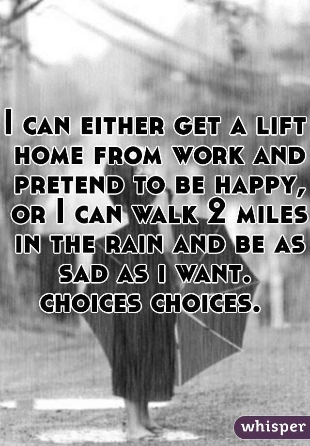 I can either get a lift home from work and pretend to be happy, or I can walk 2 miles in the rain and be as sad as i want. 

choices choices. 