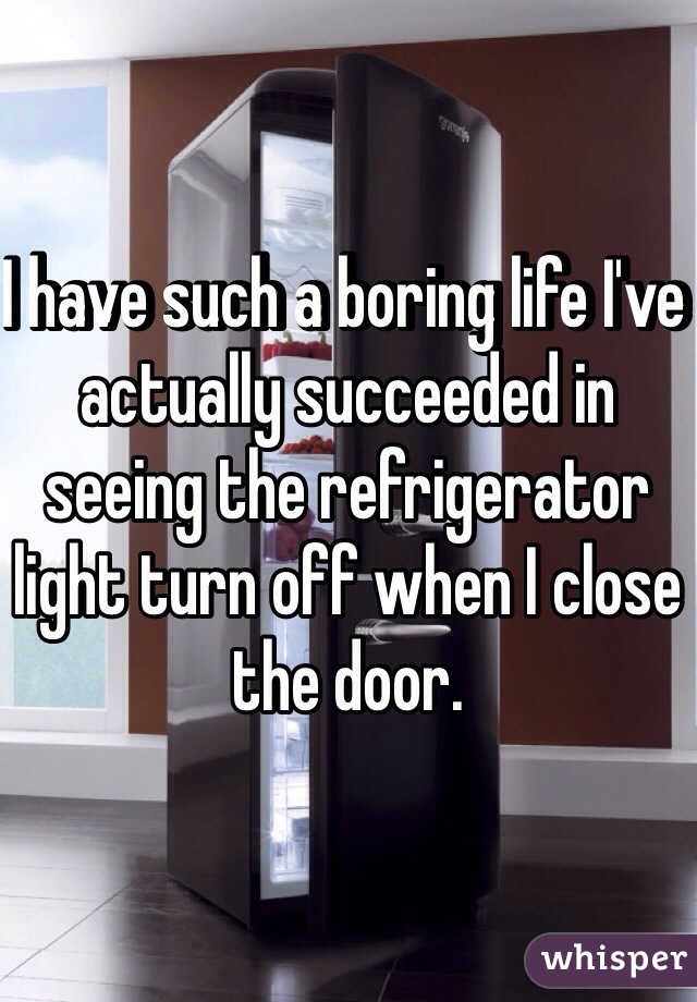 I have such a boring life I've actually succeeded in seeing the refrigerator light turn off when I close the door.