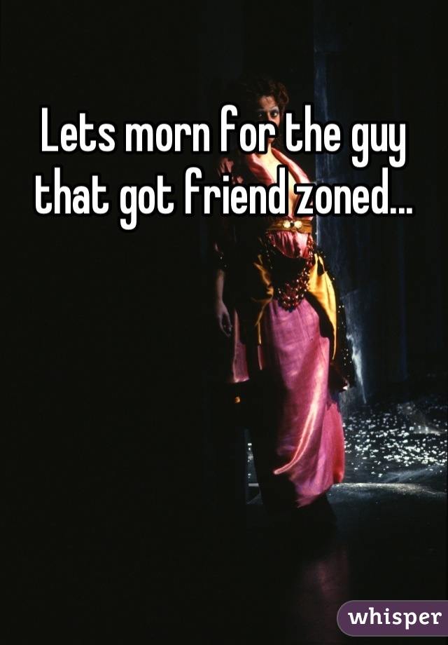 Lets morn for the guy that got friend zoned...